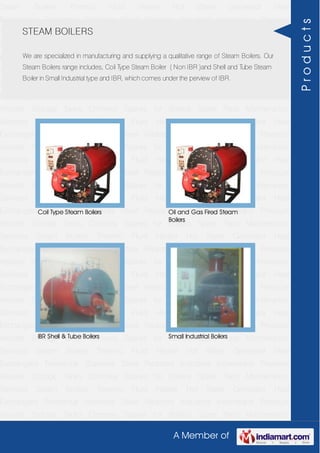 A Member of
Steam Boilers Thermic Fluid Heater Hot Water Generator Heat
Exchangers Fermentar Stainless Steel Reactors Industrial Incenerator Pressure
Vessels Storage Tanks Chimney Spares for Boilers Spare Parts Maintenance
Services Steam Boilers Thermic Fluid Heater Hot Water Generator Heat
Exchangers Fermentar Stainless Steel Reactors Industrial Incenerator Pressure
Vessels Storage Tanks Chimney Spares for Boilers Spare Parts Maintenance
Services Steam Boilers Thermic Fluid Heater Hot Water Generator Heat
Exchangers Fermentar Stainless Steel Reactors Industrial Incenerator Pressure
Vessels Storage Tanks Chimney Spares for Boilers Spare Parts Maintenance
Services Steam Boilers Thermic Fluid Heater Hot Water Generator Heat
Exchangers Fermentar Stainless Steel Reactors Industrial Incenerator Pressure
Vessels Storage Tanks Chimney Spares for Boilers Spare Parts Maintenance
Services Steam Boilers Thermic Fluid Heater Hot Water Generator Heat
Exchangers Fermentar Stainless Steel Reactors Industrial Incenerator Pressure
Vessels Storage Tanks Chimney Spares for Boilers Spare Parts Maintenance
Services Steam Boilers Thermic Fluid Heater Hot Water Generator Heat
Exchangers Fermentar Stainless Steel Reactors Industrial Incenerator Pressure
Vessels Storage Tanks Chimney Spares for Boilers Spare Parts Maintenance
Services Steam Boilers Thermic Fluid Heater Hot Water Generator Heat
Exchangers Fermentar Stainless Steel Reactors Industrial Incenerator Pressure
Vessels Storage Tanks Chimney Spares for Boilers Spare Parts Maintenance
Services Steam Boilers Thermic Fluid Heater Hot Water Generator Heat
Exchangers Fermentar Stainless Steel Reactors Industrial Incenerator Pressure
Vessels Storage Tanks Chimney Spares for Boilers Spare Parts Maintenance
Services Steam Boilers Thermic Fluid Heater Hot Water Generator Heat
Exchangers Fermentar Stainless Steel Reactors Industrial Incenerator Pressure
Vessels Storage Tanks Chimney Spares for Boilers Spare Parts Maintenance
Services Steam Boilers Thermic Fluid Heater Hot Water Generator Heat
Exchangers Fermentar Stainless Steel Reactors Industrial Incenerator Pressure
Vessels Storage Tanks Chimney Spares for Boilers Spare Parts Maintenance
Services Steam Boilers Thermic Fluid Heater Hot Water Generator Heat
Exchangers Fermentar Stainless Steel Reactors Industrial Incenerator Pressure
Vessels Storage Tanks Chimney Spares for Boilers Spare Parts Maintenance
STEAM BOILERS
We are specialized in manufacturing and supplying a qualitative range of Steam Boilers. Our
Steam Boilers range includes, Coil Type Steam Boiler ( Non IBR )and Shell and Tube Steam
Boiler in Small Industrial type and IBR, which comes under the perview of IBR.
Coil Type Steam Boilers Oil and Gas Fired Steam
Boilers
IBR Shell & Tube Boilers Small Industrial Boilers
Products
 