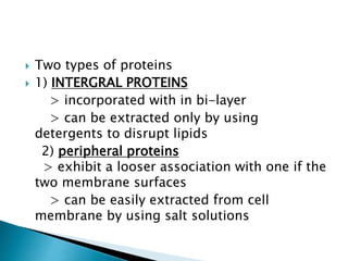  Two types of proteins
 1) INTERGRAL PROTEINS
> incorporated with in bi-layer
> can be extracted only by using
detergents to disrupt lipids
2) peripheral proteins
> exhibit a looser association with one if the
two membrane surfaces
> can be easily extracted from cell
membrane by using salt solutions
 