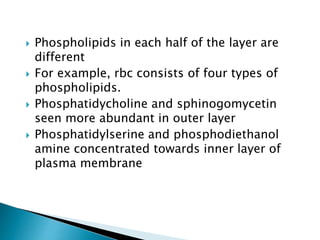  Phospholipids in each half of the layer are
different
 For example, rbc consists of four types of
phospholipids.
 Phosphatidycholine and sphinogomycetin
seen more abundant in outer layer
 Phosphatidylserine and phosphodiethanol
amine concentrated towards inner layer of
plasma membrane
 