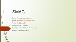 SMAC
Name: Anudeep Vishwakarma
E-mail: anudeep1995@yahoo.co.in
Twitter ID: @Anud33p
University: VIT University
Year/Semester: 2nd Year, 4th Semester
Branch: Computer Science
 