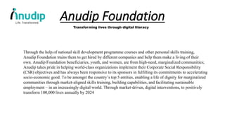 Anudip Foundation
Transforming lives through digital literacy
Through the help of national skill development programme courses and other personal skills training,
Anudip Foundation trains them to get hired by different companies and help them make a living of their
own. Anudip Foundation beneficiaries, youth, and women, are from high-need, marginalized communities;
Anudip takes pride in helping world-class organizations implement their Corporate Social Responsibility
(CSR) objectives and has always been responsive to its sponsors in fulfilling its commitments to accelerating
socio-economic good. To be amongst the country’s top 5 entities, enabling a life of dignity for marginalized
communities through market-aligned skills training, building capabilities, and facilitating sustainable
employment – in an increasingly digital world. Through market-driven, digital interventions, to positively
transform 100,000 lives annually by 2024
 