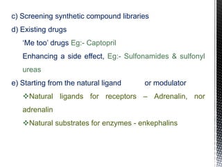 c) Screening synthetic compound libraries
d) Existing drugs
‘Me too’ drugs Eg:- Captopril
Enhancing a side effect, Eg:- Sulfonamides & sulfonyl
ureas
e) Starting from the natural ligand or modulator
Natural ligands for receptors – Adrenalin, nor
adrenalin
Natural substrates for enzymes - enkephalins
 