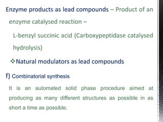Enzyme products as lead compounds – Product of an
enzyme catalysed reaction –
L-benzyl succinic acid (Carboxypeptidase catalysed
hydrolysis)
Natural modulators as lead compounds
f) Combinatorial synthesis
It is an automated solid phase procedure aimed at
producing as many different structures as possible in as
short a time as possible.
 