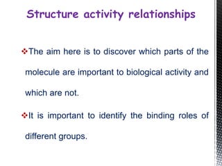 The aim here is to discover which parts of the
molecule are important to biological activity and
which are not.
It is important to identify the binding roles of
different groups.
Structure activity relationships
 