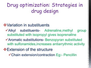 Variation in substituents
Alkyl substituents- Adrenaline,methyl group
substituted with isopropyl gives isoprenaline
Aromatic substitutions- Benzopyran substituted
with sulfonamides,increases antiarrythmic activity
Extension of the structure
Chain extension/contraction Eg:- Pencillin
Drug optimization: Strategies in
drug design
 