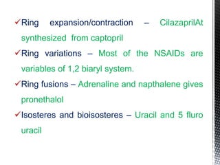 Ring expansion/contraction – CilazaprilAt
synthesized from captopril
Ring variations – Most of the NSAIDs are
variables of 1,2 biaryl system.
Ring fusions – Adrenaline and napthalene gives
pronethalol
Isosteres and bioisosteres – Uracil and 5 fluro
uracil
 