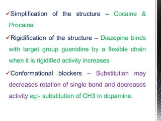 Simplification of the structure – Cocaine &
Procaine
Rigidification of the structure – Diazepine binds
with target group guanidine by a flexible chain
when it is rigidified activity increases
Conformational blockers – Substitution may
decreases rotation of single bond and decreases
activity eg:- substitution of CH3 in dopamine.
 