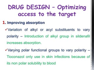 1. Improving absorption
Variation of alkyl or acyl substituents to vary
polarity – Introduction of alkyl group in sildenafil
increases absorption.
Varying polar functional groups to vary polarity –
Tioconazol only use in skin infections because of
its non polar solubility to blood
DRUG DESIGN – Optimizing
access to the target
 
