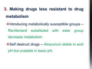 3. Making drugs less resistant to drug
metabolism
Introducing metabolically susceptible groups –
Renifentanil substituted with ester group
decrease metabolism
Self destruct drugs – Atracurium stable in acid
pH but unstable in basic pH.
 