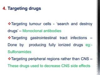 4. Targeting drugs
Targeting tumour cells - ‘search and destroy
drugs’ – Monoclonal antibodies
Targeting gastrointestinal tract infections –
Done by producing fully ionized drugs eg:-
Sulfonamides
Targeting peripheral regions rather than CNS –
These drugs used to decrease CNS side effects
 