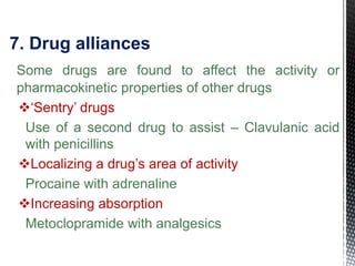 7. Drug alliances
Some drugs are found to affect the activity or
pharmacokinetic properties of other drugs
‘Sentry’ drugs
Use of a second drug to assist – Clavulanic acid
with penicillins
Localizing a drug’s area of activity
Procaine with adrenaline
Increasing absorption
Metoclopramide with analgesics
 