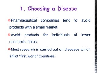 Pharmaceutical companies tend to avoid
products with a small market
Avoid products for individuals of lower
economic status
Most research is carried out on diseases which
afflict “first world” countries
1. Choosing a Disease
 