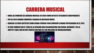 CARRERA MUSICAL
• ANUEL AA COMENZÓ SU CARRERA MUSICAL EN 2005 COMO ARTISTA TOTALMENTE INDEPENDIENTE
• FUE EN 2010 CUANDO COMENZÓ A GRABAR EN MAYBACH MUSIC
• GRACIAS A OTROS ARTISTAS COMO OZUNA O ÑENGO FLOW COMENZÓ A GANAR POPULARIDAD EN EL 2014
• SE HIZO FAMOSO CON EL TEMA DE LA OCASIÓN UNA COLABORACIÓN CON OZUNA, ARCÁNGEL Y DE LA
GHETTO Y QUE A DÍA DE HOY CUENTA CON MÁS DE 500 MILLONES DE VISUALIZACIONES
 