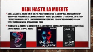 REAL HASTA LA MUERTE
• ANUEL AA LANZÓ EL MISMO DÍA EN QUE FUE PUESTO EN LIBERTAD EL ÁLBUM "REAL HASTA LA MUERTE"
(PRODUCIDO POR CHRIS JEDAY, FRABIANELI Y GABY MUSIC) QUE CONTIENE 12 CANCIONES, ENTRE TRAP
Y REGUETÓN, EL CUÁL CUENTA CON COLABORACIONES DE OTROS EXPONENTES DEL GÉNERO URBANO,
ENTRE ELLOS ZION, WISIN, OZUNA Y ÑENGO FLOW.
• "REAL HASTA LA MUERTE" SE CONVIRTIÓ EN EL ÁLBUM LATINO CON MÁS REPRODUCCIONES EN 24 HORAS
A NIVEL MUNDIAL EN APPLE MUSIC.
 