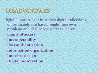 Digital libraries, or at least their digital collections,
unfortunately also have brought their own
problems and challenges in areas such as:
 Equity of access
 Interoperability
 User authentication
 Information organization
 Interface design
 Digital preservation
 