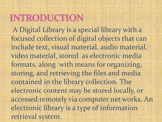 A Digital Library is a special library with a
focused collection of digital objects that can
include text, visual material, audio material,
video material, stored as electronic media
formats, along with means for organizing,
storing, and retrieving the files and media
contained in the library collection. The
electronic content may be stored locally, or
accessed remotely via computer net works. An
electronic library is a type of information
retrieval system.
 
