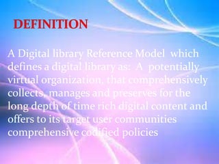 A Digital library Reference Model which
defines a digital library as: A potentially
virtual organization, that comprehensively
collects, manages and preserves for the
long depth of time rich digital content and
offers to its target user communities
comprehensive codified policies
 