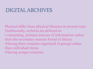 Physical differ from physical libraries in several ways.
Traditionally, archives are defined as:
• containing primary sources of information rather
than the secondary sources found in library
•Having their contents organized in groups rather
than individual items.
•Having unique contents.
 