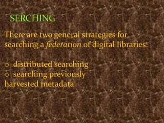 There are two general strategies for
searching a federation of digital libraries:
o distributed searching
o searching previously
harvested metadata
 