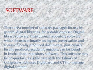 There are a number of software packages for use in
general digital libraries, for notable ones see Digital
library software. Institutional repository software,
which focuses primarily on ingest, preservation and
access of locally produced documents, particularly
locally produced academic outputs, can be found
in Institutional repository software. This software may
be proprietary, as is the case with the Library of
Congress which uses Digiboard and CTS to manage
digital content.
 