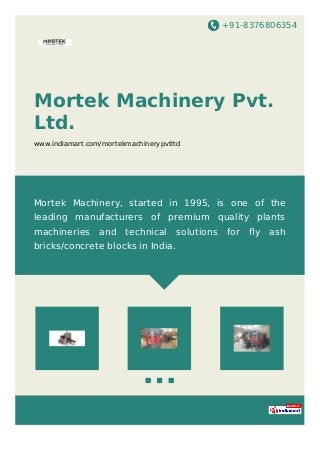 +91-8376806354
Mortek Machinery Pvt.
Ltd.
www.indiamart.com/mortekmachinerypvtltd
Mortek Machinery, started in 1995, is one of the
leading manufacturers of premium quality plants
machineries and technical solutions for ﬂy ash
bricks/concrete blocks in India.
 