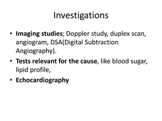 Investigations
• Imaging studies; Doppler study, duplex scan,
angiogram, DSA(Digital Subtraction
Angiography).
• Tests relevant for the cause, like blood sugar,
lipid profile,
• Echocardiography
 