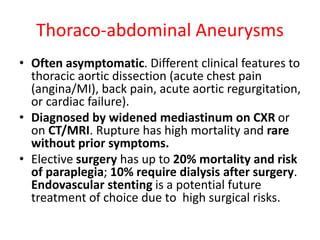Thoraco-abdominal Aneurysms
• Often asymptomatic. Different clinical features to
thoracic aortic dissection (acute chest pain
(angina/MI), back pain, acute aortic regurgitation,
or cardiac failure).
• Diagnosed by widened mediastinum on CXR or
on CT/MRI. Rupture has high mortality and rare
without prior symptoms.
• Elective surgery has up to 20% mortality and risk
of paraplegia; 10% require dialysis after surgery.
Endovascular stenting is a potential future
treatment of choice due to high surgical risks.
 