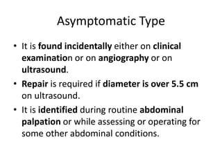 Asymptomatic Type
• It is found incidentally either on clinical
examination or on angiography or on
ultrasound.
• Repair is required if diameter is over 5.5 cm
on ultrasound.
• It is identified during routine abdominal
palpation or while assessing or operating for
some other abdominal conditions.
 