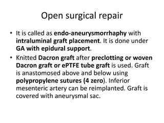 Open surgical repair
• It is called as endo-aneurysmorrhaphy with
intraluminal graft placement. It is done under
GA with epidural support.
• Knitted Dacron graft after preclotting or woven
Dacron graft or ePTFE tube graft is used. Graft
is anastomosed above and below using
polypropylene sutures (4 zero). Inferior
mesenteric artery can be reimplanted. Graft is
covered with aneurysmal sac.
 