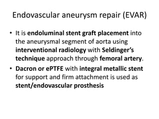 Endovascular aneurysm repair (EVAR)
• It is endoluminal stent graft placement into
the aneurysmal segment of aorta using
interventional radiology with Seldinger’s
technique approach through femoral artery.
• Dacron or ePTFE with integral metallic stent
for support and firm attachment is used as
stent/endovascular prosthesis
 