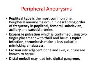 Peripheral Aneurysms
• Popliteal type is the most common one.
Peripheral aneurysms occur in descending order
of frequency in popliteal, femoral, subclavian,
axillary and carotid arteries.
• Expansile pulsation which is confirmed using two
finger placement with thrill and bruit is typical.
Infection, thrombosis make it less pulsatile
mimicking an abscess.
• Erosion into adjacent bone and skin, rupture are
known to occur.
• Distal emboli may lead into digital gangrene.
 