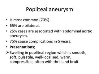 Popliteal aneurysm
• Is most common (70%).
• 65% are bilateral.
• 25% cases are associated with abdominal aortic
aneurysm.
• 75% cause complications in 5 years.
• Presentations;
Swelling in popliteal region which is smooth,
soft, pulsatile, well-localised, warm,
compressible, often with thrill and bruit.
 