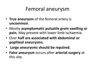 Femoral aneurysm
• True aneurysm of the femoral artery is
uncommon.
• Mostly asymptomatic pulsatile groin swelling or
pain. May present with lower limb ischaemia.
• Over half are associated with abdominal or
popliteal aneurysms.
• Large aneurysms should be repaired.
• False aneurysm occurs after arterial surgery at
this site.
 