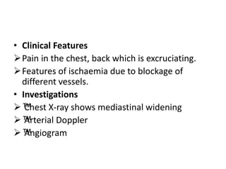 • Clinical Features
Pain in the chest, back which is excruciating.
Features of ischaemia due to blockage of
different vessels.
• Investigations
™
™
Chest X-ray shows mediastinal widening
™
™
Arterial Doppler
™
™
Angiogram
 