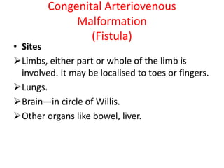 Congenital Arteriovenous
Malformation
(Fistula)
• Sites
Limbs, either part or whole of the limb is
involved. It may be localised to toes or fingers.
Lungs.
Brain—in circle of Willis.
Other organs like bowel, liver.
 