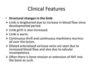 Clinical Features
• Structural changes in the limb:
 Limb is lengthened due to increase in blood flow since
developmental period.
 Limb girth is also increased.
 Limb is warm.
 Continuous thrill and continuous machinery murmur
all over the lesion.
 Dilated arterialised varicose veins are seen due to
increased blood flow and also due to valvular
incompetence.
 Often there is bone erosion or extension of AVF into
the bone as such.
 