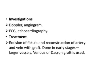 • Investigations
Doppler, angiogram.
ECG, echocardiography.
• Treatment
Excision of fistula and reconstruction of artery
and vein with graft. Done in early stages—
larger vessels. Venous or Dacron graft is used.
 