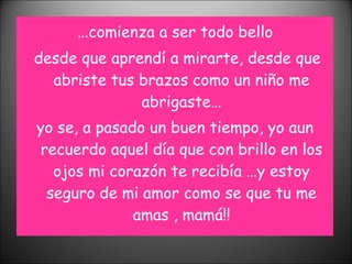 … comienza a ser todo bello desde que aprendí a mirarte, desde que abriste tus brazos como un niño me abrigaste… yo se, a pasado un buen tiempo, yo aun recuerdo aquel día que con brillo en los ojos mi corazón te recibía …y estoy seguro de mi amor como se que tu me amas , mamá!! 
