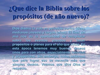 ¿Que dice la Biblia sobre los propósitos (de año nuevo)? Dios diseñó la vida en periodos cortos (días), medianos (meses) y largos (años). El final del año nos da la oportunidad de recapitular sobre los eventos pasados y hacer propósitos o planes para el año que inicia. En esta época tenemos muy buenos deseos unos para con otros, especialmente felicidad y prosperidad. Sin embargo, todos sabemos que para lograr eso se necesita más que simples deseos.  Veamos que dice Dios al respecto. 