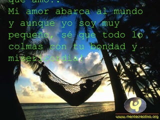 ¡Derrama Señor tus gracias sobre todos los que amo!. Mi amor abarca al mundo y aunque yo soy muy pequeño, sé que todo lo colmas con tu bondad y misericordia! 