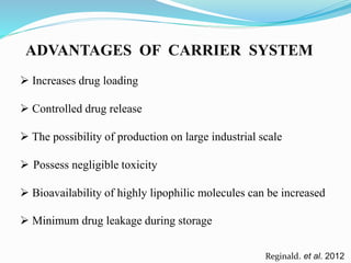 ADVANTAGES OF CARRIER SYSTEM
Reginald. et al. 2012
 Increases drug loading
 Controlled drug release
 The possibility of production on large industrial scale
 Possess negligible toxicity
 Bioavailability of highly lipophilic molecules can be increased
 Minimum drug leakage during storage
 