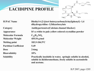 B.P 2007, page-1205
IUPAC Name Diethyl 4-{2-[(tert butoxycarbonyl)vinyl]phenyl}- 1,4
dihydropyridine -3,5dicarboxylate
Category Antihypertensive(Calcium channel blocker)
Appearance It's a white to pale yellow colored crystalline powder
Molecular Formula C26H33NO6
Molecular Weight 455.54 g/mol
Melting point 183.5-184.5°C
Partition Coefficient 5.49
Dose 2-6mg
Bioavailabity 10%
Solubility Practically insoluble in water, springly soluble in alcohol,
soluble in dichloromethane, freely soluble in acetonitrile
and acetone.
LACIDIPINE PROFILE
 