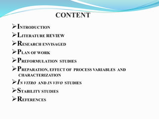 CONTENT
INTRODUCTION
LITERATURE REVIEW
RESEARCH ENVISAGED
PLAN OF WORK
PREFORMULATION STUDIES
PREPARATION, EFFECT OF PROCESS VARIABLES AND
CHARACTERIZATION
IN VITRO AND IN VIVO STUDIES
STABILITY STUDIES
REFERENCES
 
