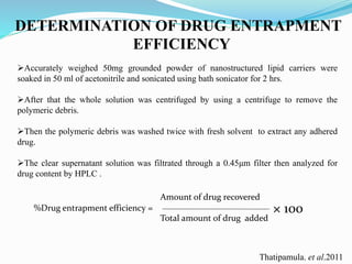 DETERMINATION OF DRUG ENTRAPMENT
EFFICIENCY
Accurately weighed 50mg grounded powder of nanostructured lipid carriers were
soaked in 50 ml of acetonitrile and sonicated using bath sonicator for 2 hrs.
After that the whole solution was centrifuged by using a centrifuge to remove the
polymeric debris.
Then the polymeric debris was washed twice with fresh solvent to extract any adhered
drug.
The clear supernatant solution was filtrated through a 0.45μm filter then analyzed for
drug content by HPLC .
%Drug entrapment efficiency =
Amount of drug recovered
Total amount of drug added
× 100
Thatipamula. et al.2011
 
