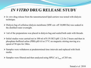 IN VITRO DRUG RELEASE STUDY
 In vitro drug release from the nanostructured lipid carriers was tested with dialysis
technique.
 Dialysis bag of cellulose dialysis membrane (MW cut- off 10,000 Da) was soaked in
the distilled water overnight.
 1ml of the preparations was placed in dialysis bag and sealed both ends with threads.
 Initial studies were carried out in 100 ml of 0.1N HCl (pH 1.2) for 2 hours and then in
phosphate-buffered saline (PBS) pH 6.8 at 37°C on magnetic stirring moving at a
speed of 50 rpm for 24hrs.
 Samples were withdrawn at predetermined time intervals and replaced with fresh
media.
 Samples were filtered and then analyzed using HPLC at λmax of 283 nm.
Sanad.et al. 2010
 