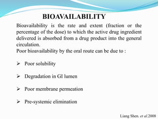 BIOAVAILABILITY
Bioavailability is the rate and extent (fraction or the
percentage of the dose) to which the active drug ingredient
delivered is absorbed from a drug product into the general
circulation.
Poor bioavailability by the oral route can be due to :
 Poor solubility
 Degradation in GI lumen
 Poor membrane permeation
 Pre-systemic elimination
Liang Shen. et al.2008
 