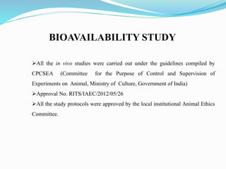 BIOAVAILABILITY STUDY
All the in vivo studies were carried out under the guidelines compiled by
CPCSEA (Committee for the Purpose of Control and Supervision of
Experiments on Animal, Ministry of Culture, Government of India)
Approval No. RITS/IAEC/2012/05/26
All the study protocols were approved by the local institutional Animal Ethics
Committee.
 