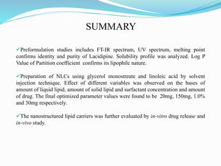 Preformulation studies includes FT-IR spectrum, UV spectrum, melting point
confirms identity and purity of Lacidipine. Solubility profile was analyzed. Log P
Value of Partition coefficient confirms its lipophilc nature.
Preparation of NLCs using glycerol monostreate and linoleic acid by solvent
injection technique. Effect of different variables was observed on the bases of
amount of liquid lipid, amount of solid lipid and surfactant concentration and amount
of drug. The final optimized parameter values were found to be 20mg, 150mg, 1.0%
and 30mg respectively.
The nanostructured lipid carriers was further evaluated by in-vitro drug release and
in-vivo study.
SUMMARY
 