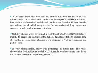  NLCs formulated with oleic acid and linoleic acid were studied for in vitro
release study, results obtained from the dissolution profile of NLCs was fitted
into various mathematical models and the data was found to fit best into the
zero release model, which suggests that the mechanism of drug release was
constant or independent on concentration.
Stability studies were performed at 4±1°C and 25±2°C (60±5%RH) for 3
months to access the stability of the NLCs. Results of stability studies have
shown that no significant changes were observed in %drug remaining and
particle size.
In vivo bioavailability study was performed in albino rats. The result
showed that the Lacidipine loaded NLCs formulation shows more than thrice
the relative bioavailability of drug solution.
 