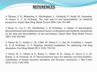REFERENCES
 Thomas, V. H., Bhattachar, S., Hitchingham, L., Zocharski, P., Naath, M., Surendran,
N. Stoner, C. L. & El-Kattan. The road map to oral bioavailability: an industrial
perspective. Expert Opin Drug Metab Toxicol 2006, 2(4): 591-608.
 Hurst, S., Loi, C. M., Brodfuehrer, J. & El-Kattan, A. Impact of physiological,
physicochemical and biopharmaceutical factors in absorption and metabolis mechanisms
on the drug oral bioavailability of rats and humans. Expert Opin Drug Metab Toxicol
2007; 3(4): 469-489.
 Varma, M. V., Ambler, C. M., Ullah, M., Rotter, C. J., Sun, H., Litchfield, J., Fenner,
K. S. & El-Kattan, A. F. Targeting intestinal transporters for optimizing oral drug
absorption. Curr Drug Metab 2013; 11(9): 730-742.
 Varma, M. V., Obach, R..S., Rotter, C., Miller, H. R., Chang, G., Steyn, S. J., El-
Kattan, A. & Troutman, M. D. Physicochemical space for optimum oral bioavailability:
contribution of human intestinal absorption and first-pass elimination. J Med Chem
2010; 53(3): 1108-1098.
 